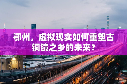 鄂州，虚拟现实如何重塑古铜镜之乡的未来？