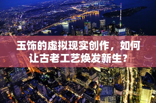 玉饰的虚拟现实创作，如何让古老工艺焕发新生？