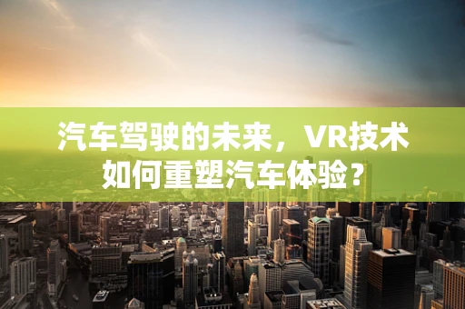汽车驾驶的未来，VR技术如何重塑汽车体验？