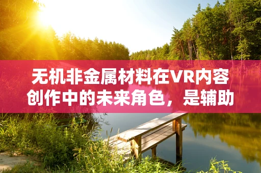 无机非金属材料在VR内容创作中的未来角色，是辅助还是颠覆者？