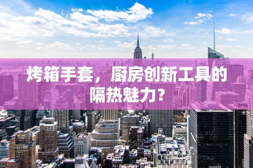烤箱手套，厨房创新工具的隔热魅力？