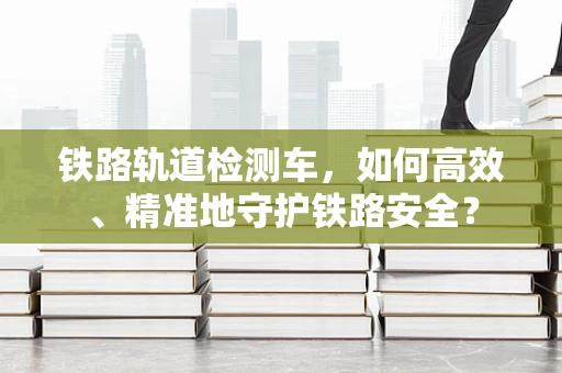 铁路轨道检测车，如何高效、精准地守护铁路安全？