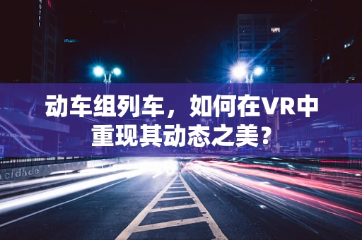 动车组列车，如何在VR中重现其动态之美？