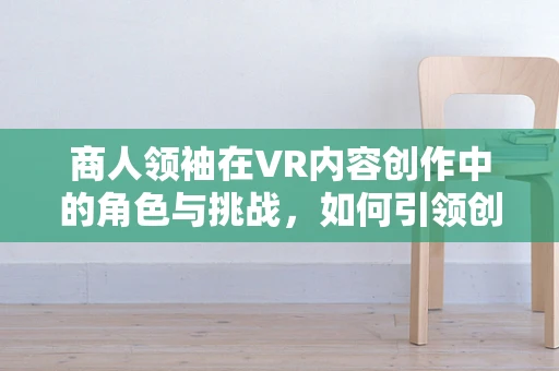 商人领袖在VR内容创作中的角色与挑战，如何引领创新与商业融合？