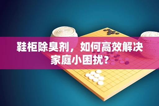 鞋柜除臭剂，如何高效解决家庭小困扰？