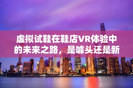 虚拟试鞋在鞋店VR体验中的未来之路，是噱头还是新常态？