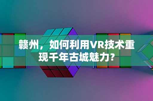 赣州，如何利用VR技术重现千年古城魅力？
