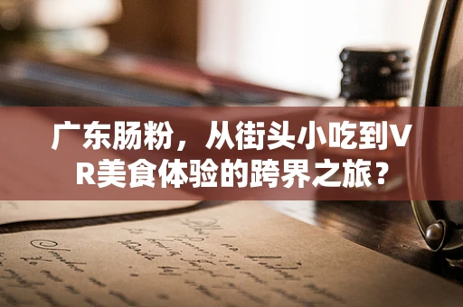 广东肠粉，从街头小吃到VR美食体验的跨界之旅？