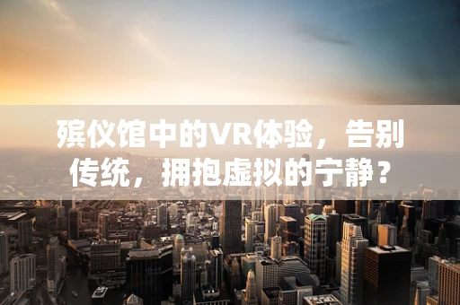 殡仪馆中的VR体验，告别传统，拥抱虚拟的宁静？