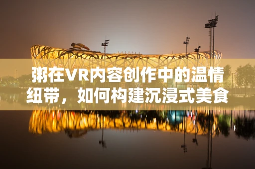 粥在VR内容创作中的温情纽带，如何构建沉浸式美食体验？