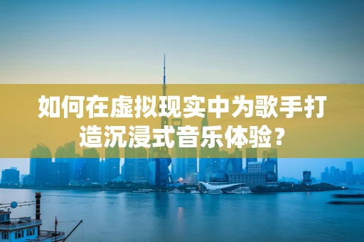 如何在虚拟现实中为歌手打造沉浸式音乐体验？