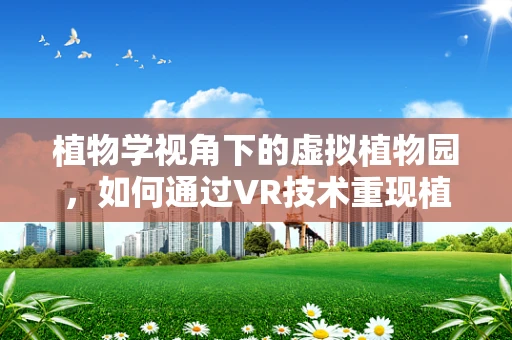 植物学视角下的虚拟植物园，如何通过VR技术重现植物微观世界？