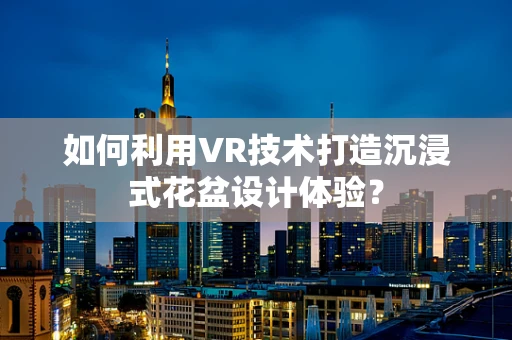 如何利用VR技术打造沉浸式花盆设计体验？