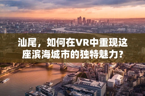 汕尾，如何在VR中重现这座滨海城市的独特魅力？