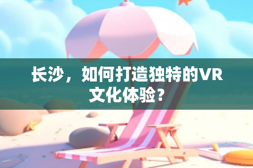 长沙，如何打造独特的VR文化体验？