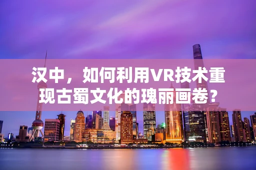 汉中，如何利用VR技术重现古蜀文化的瑰丽画卷？