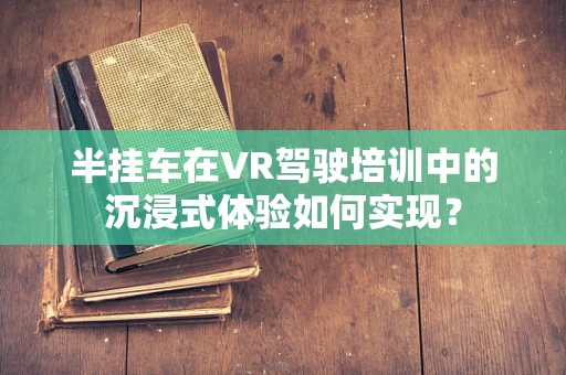 半挂车在VR驾驶培训中的沉浸式体验如何实现？