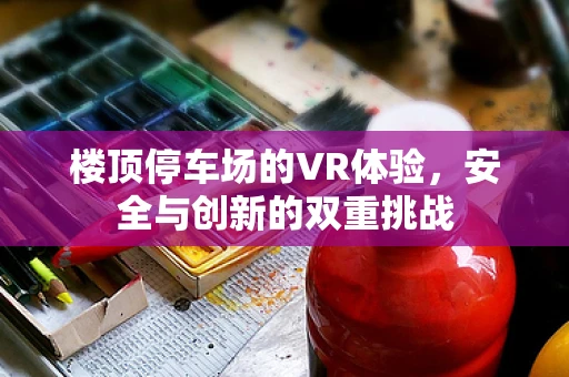 楼顶停车场的VR体验，安全与创新的双重挑战
