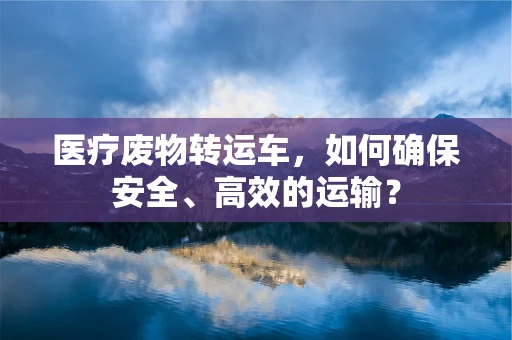 医疗废物转运车，如何确保安全、高效的运输？