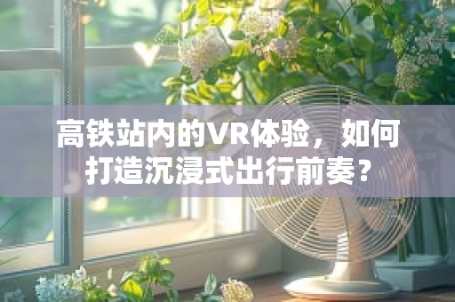高铁站内的VR体验，如何打造沉浸式出行前奏？