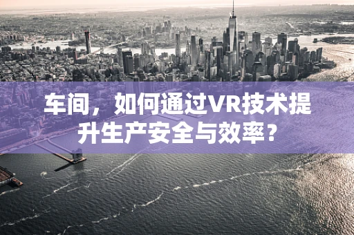 车间，如何通过VR技术提升生产安全与效率？