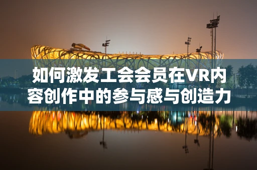如何激发工会会员在VR内容创作中的参与感与创造力？