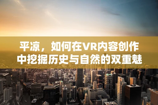 平凉，如何在VR内容创作中挖掘历史与自然的双重魅力？