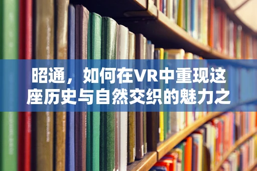 昭通，如何在VR中重现这座历史与自然交织的魅力之城？