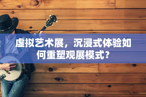 虚拟艺术展，沉浸式体验如何重塑观展模式？