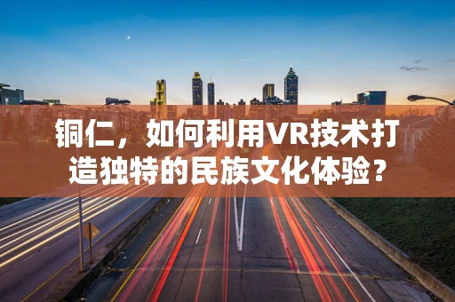 铜仁，如何利用VR技术打造独特的民族文化体验？