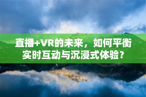 直播+VR的未来，如何平衡实时互动与沉浸式体验？