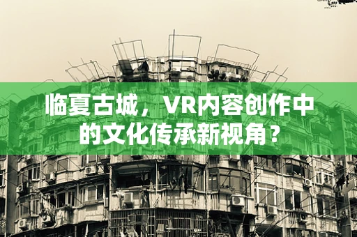 临夏古城，VR内容创作中的文化传承新视角？