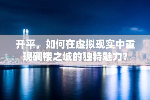 开平，如何在虚拟现实中重现碉楼之城的独特魅力？