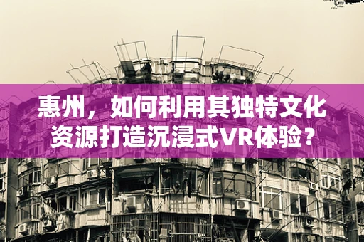 惠州，如何利用其独特文化资源打造沉浸式VR体验？