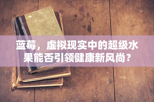 蓝莓，虚拟现实中的超级水果能否引领健康新风尚？