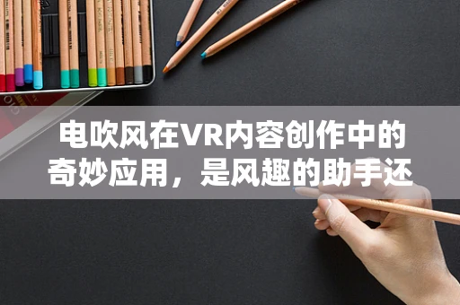 电吹风在VR内容创作中的奇妙应用，是风趣的助手还是未知的挑战？