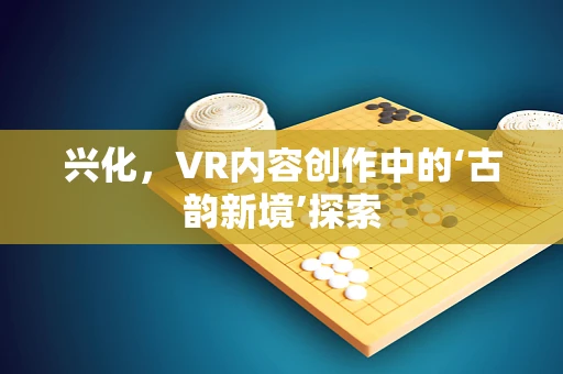 兴化，VR内容创作中的‘古韵新境’探索