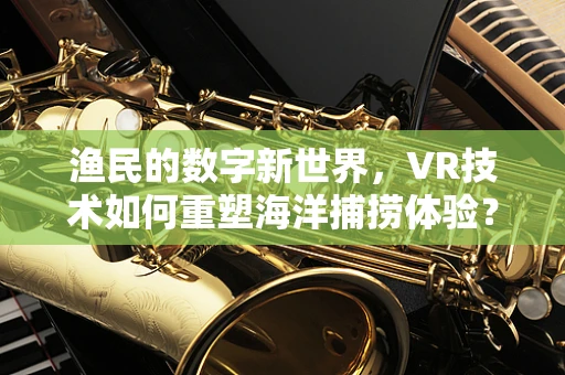 渔民的数字新世界，VR技术如何重塑海洋捕捞体验？