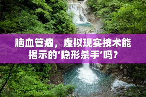 脑血管瘤，虚拟现实技术能揭示的‘隐形杀手’吗？