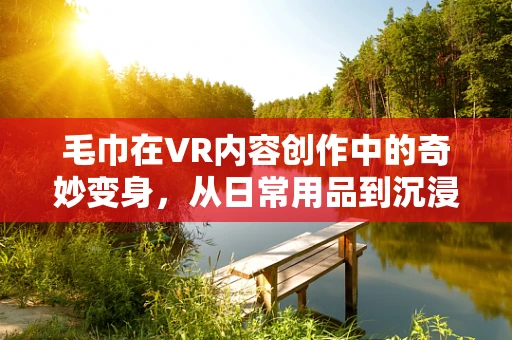 毛巾在VR内容创作中的奇妙变身，从日常用品到沉浸式体验的桥梁