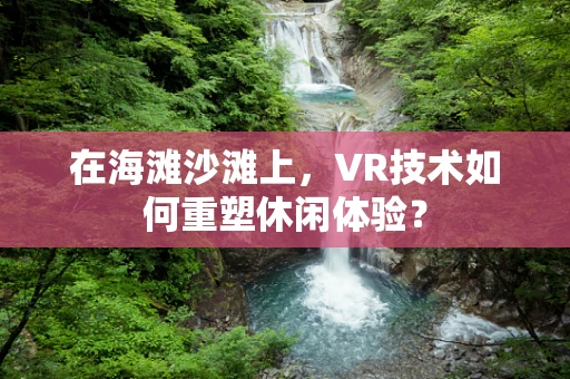 在海滩沙滩上，VR技术如何重塑休闲体验？
