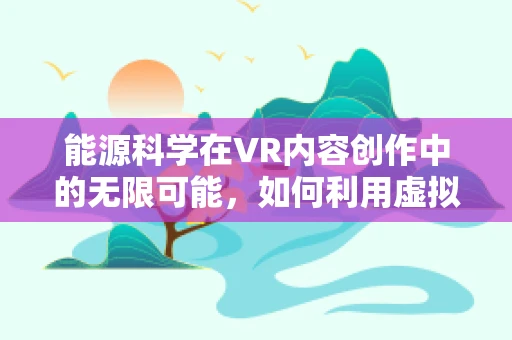 能源科学在VR内容创作中的无限可能，如何利用虚拟现实提升能源教育体验？