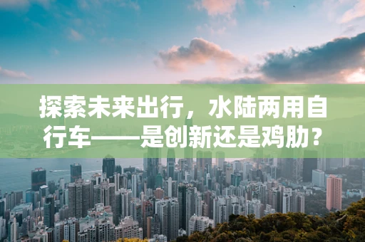 探索未来出行，水陆两用自行车——是创新还是鸡肋？