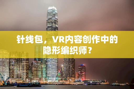 针线包，VR内容创作中的隐形编织师？
