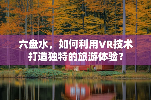 六盘水，如何利用VR技术打造独特的旅游体验？