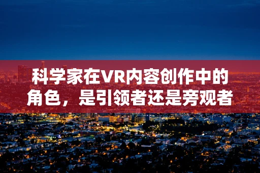 科学家在VR内容创作中的角色，是引领者还是旁观者？