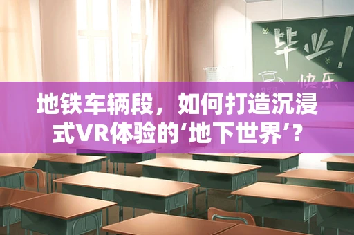 地铁车辆段，如何打造沉浸式VR体验的‘地下世界’？