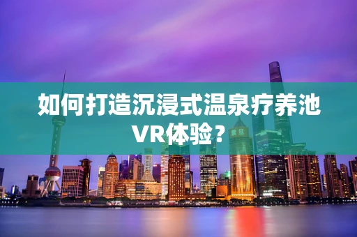 如何打造沉浸式温泉疗养池VR体验？