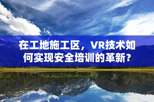 在工地施工区，VR技术如何实现安全培训的革新？