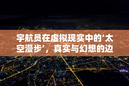 宇航员在虚拟现实中的‘太空漫步’，真实与幻想的边界在哪里？
